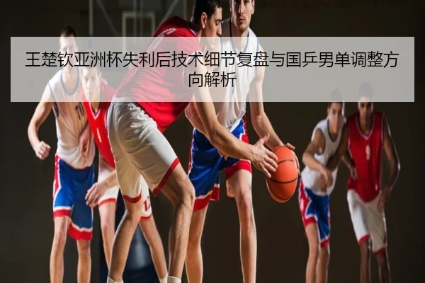 王楚钦亚洲杯失利后技术细节复盘与国乒男单调整方向解析