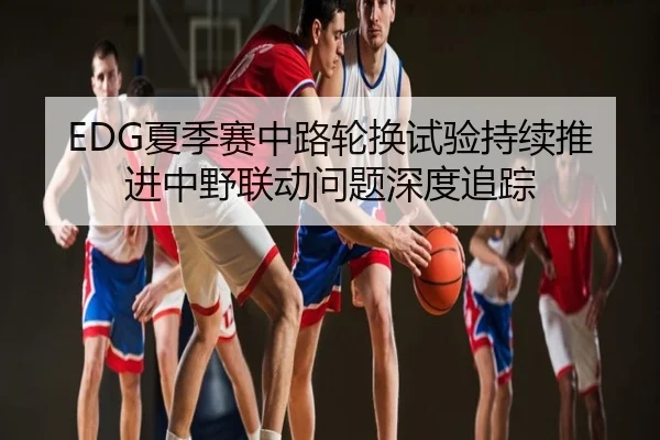 EDG夏季赛中路轮换试验持续推进中野联动问题深度追踪