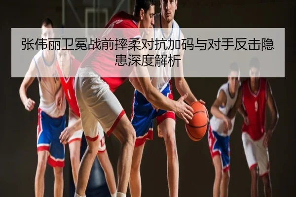 张伟丽卫冕战前摔柔对抗加码与对手反击隐患深度解析