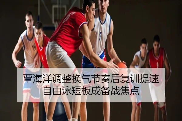 覃海洋调整换气节奏后复训提速 自由泳短板成备战焦点