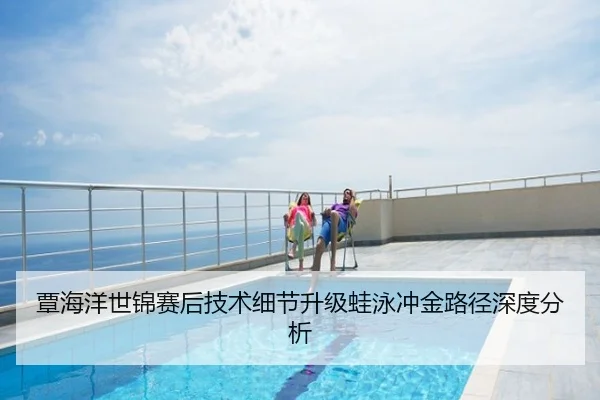 覃海洋世锦赛后技术细节升级蛙泳冲金路径深度分析