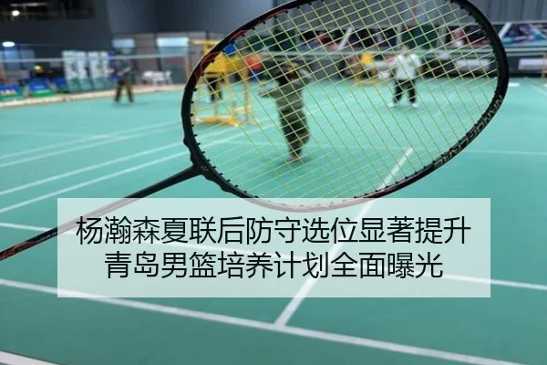 杨瀚森夏联后防守选位显著提升 青岛男篮培养计划全面曝光