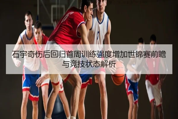 石宇奇伤后回归首周训练强度增加世锦赛前瞻与竞技状态解析