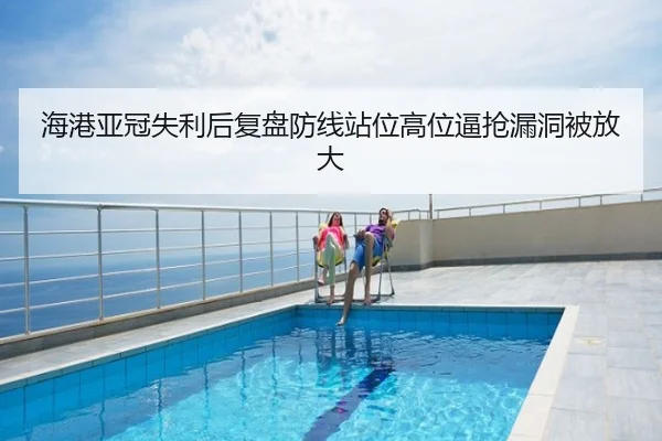 海港亚冠失利后复盘防线站位高位逼抢漏洞被放大
