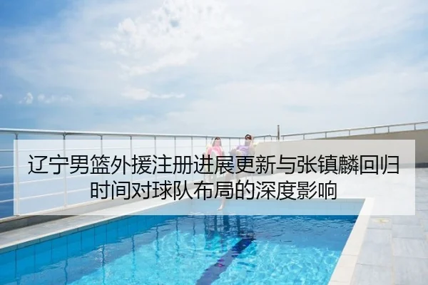 辽宁男篮外援注册进展更新与张镇麟回归时间对球队布局的深度影响