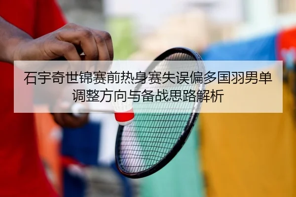 石宇奇世锦赛前热身赛失误偏多国羽男单调整方向与备战思路解析