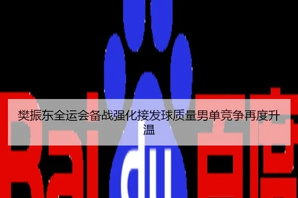 樊振东全运会备战强化接发球质量男单竞争再度升温