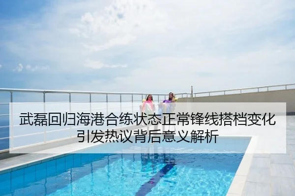 武磊回归海港合练状态正常锋线搭档变化引发热议背后意义解析