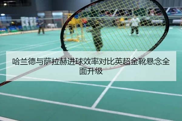 哈兰德与萨拉赫进球效率对比英超金靴悬念全面升级