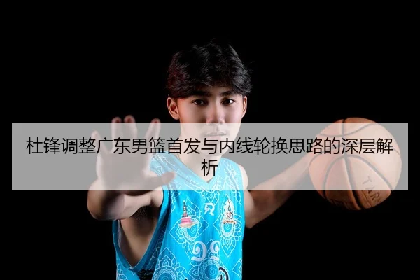 杜锋调整广东男篮首发与内线轮换思路的深层解析