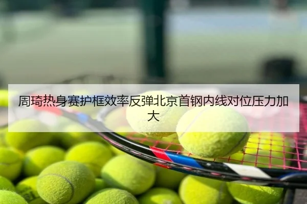 周琦热身赛护框效率反弹北京首钢内线对位压力加大