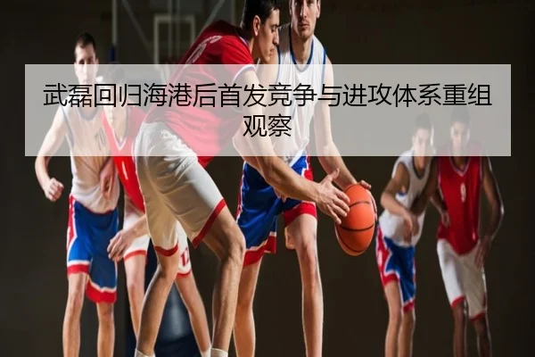武磊回归海港后首发竞争与进攻体系重组观察