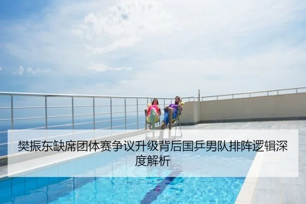 樊振东缺席团体赛争议升级背后国乒男队排阵逻辑深度解析
