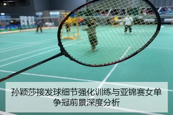 孙颖莎接发球细节强化训练与亚锦赛女单争冠前景深度分析