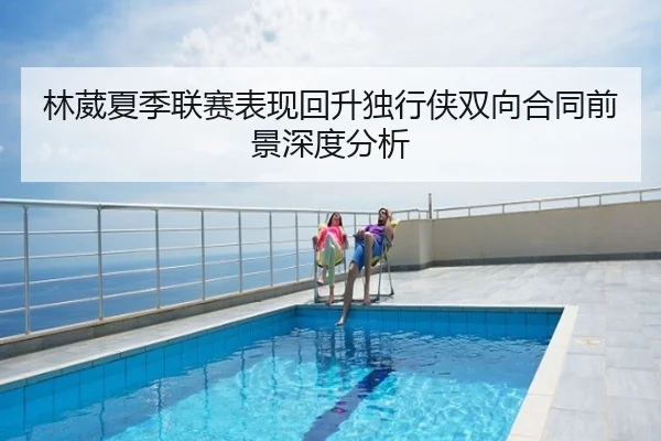 林葳夏季联赛表现回升独行侠双向合同前景深度分析