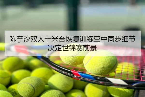 陈芋汐双人十米台恢复训练空中同步细节决定世锦赛前景